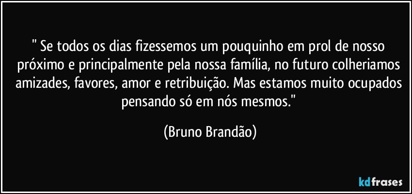 " Se todos os dias fizessemos um pouquinho em prol de nosso próximo e principalmente pela nossa família, no futuro colheriamos amizades, favores, amor e retribuição. Mas estamos muito ocupados pensando só em nós mesmos." (Bruno Brandão)