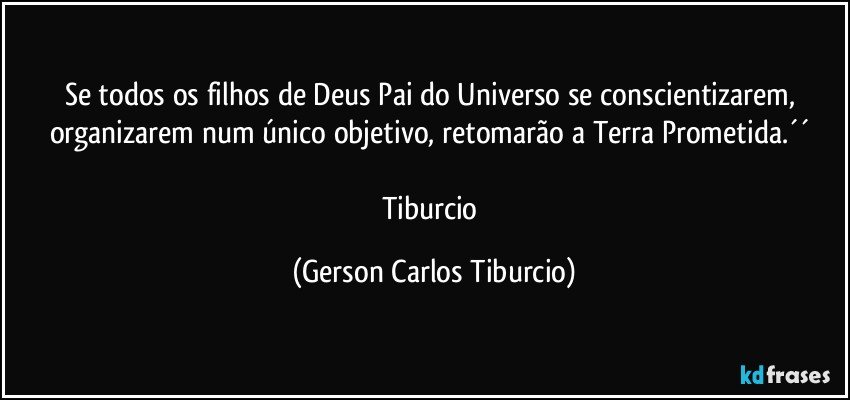 Se todos os filhos de Deus Pai do Universo se conscientizarem, organizarem num único objetivo, retomarão a Terra Prometida.´´ 

Tiburcio (Gerson Carlos Tiburcio)