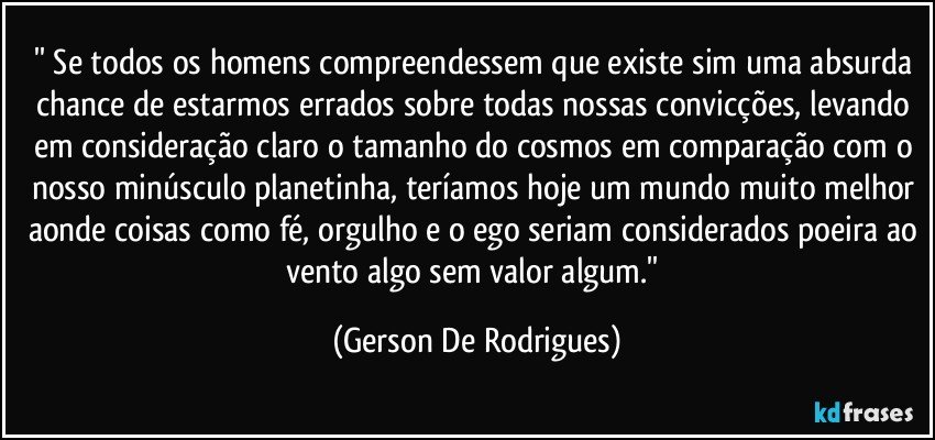 '' Se todos os homens compreendessem que existe sim uma absurda chance de estarmos errados sobre todas nossas convicções, levando em consideração claro o tamanho do cosmos em comparação com o nosso minúsculo planetinha, teríamos hoje um mundo muito melhor aonde coisas como fé, orgulho e o ego seriam considerados poeira ao vento algo sem valor algum.'' (Gerson De Rodrigues)