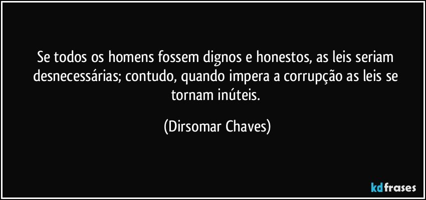 Se todos os homens fossem dignos e honestos, as leis seriam desnecessárias; contudo, quando impera a corrupção as leis se tornam inúteis. (Dirsomar Chaves)