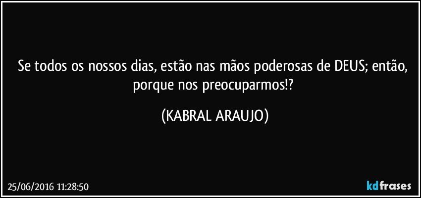 Se todos os nossos dias, estão nas mãos poderosas de DEUS; então, porque nos preocuparmos!? (KABRAL ARAUJO)