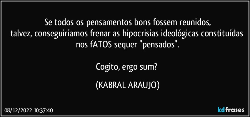 Se todos os pensamentos bons fossem reunidos,
talvez, conseguiríamos frenar as hipocrisias ideológicas constituídas nos fATOS sequer "pensados".

Cogito, ergo sum? (KABRAL ARAUJO)