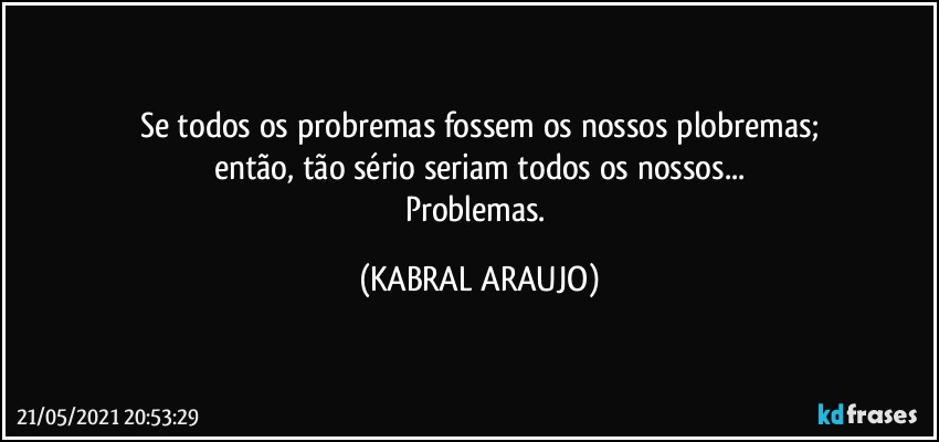 Se todos os probremas fossem os nossos plobremas;
então, tão sério seriam todos os nossos...
Problemas. (KABRAL ARAUJO)