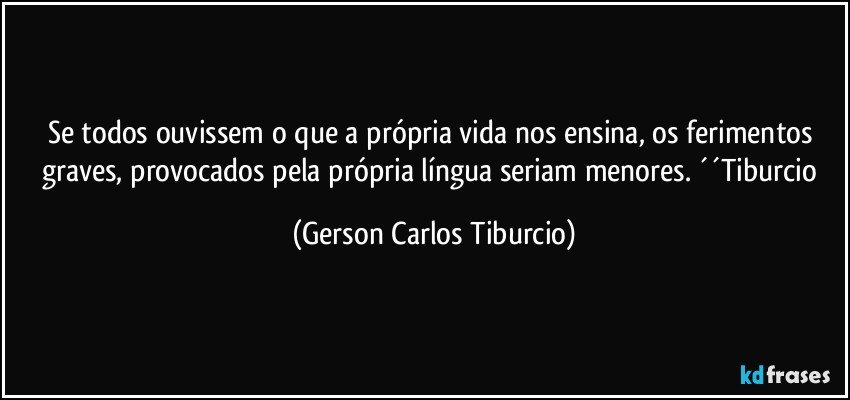 Se todos ouvissem o que a própria vida nos ensina, os ferimentos graves, provocados pela própria língua seriam menores. ´´Tiburcio (Gerson Carlos Tiburcio)