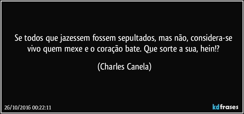 Se todos que jazessem fossem sepultados, mas não, considera-se vivo quem mexe e o coração bate. Que sorte a sua, hein!? (Charles Canela)