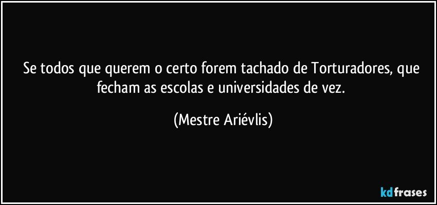 Se todos que querem o certo forem tachado de Torturadores, que fecham as escolas e universidades de vez. (Mestre Ariévlis)