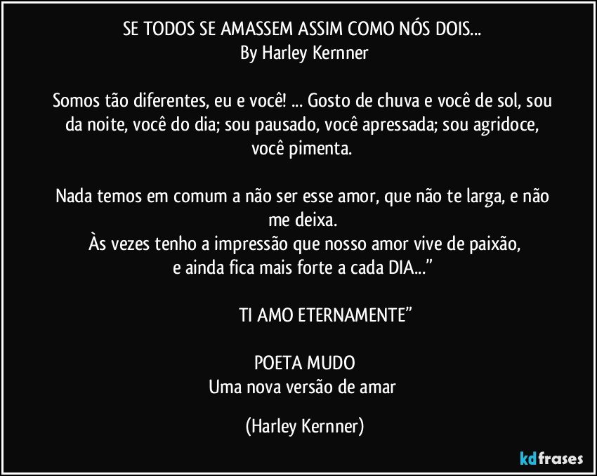 SE TODOS SE AMASSEM ASSIM COMO NÓS DOIS... 
By Harley Kernner

Somos tão diferentes, eu e você! ... Gosto de chuva e você de sol, sou da noite, você do dia; sou pausado, você apressada; sou agridoce, você pimenta. 

Nada temos em comum a não ser esse amor, que não te larga, e não me deixa. 
Às vezes tenho a impressão que nosso amor vive de paixão,
e ainda fica mais forte a cada DIA...” 

                                   TI AMO ETERNAMENTE”

POETA MUDO
Uma nova versão de amar (Harley Kernner)