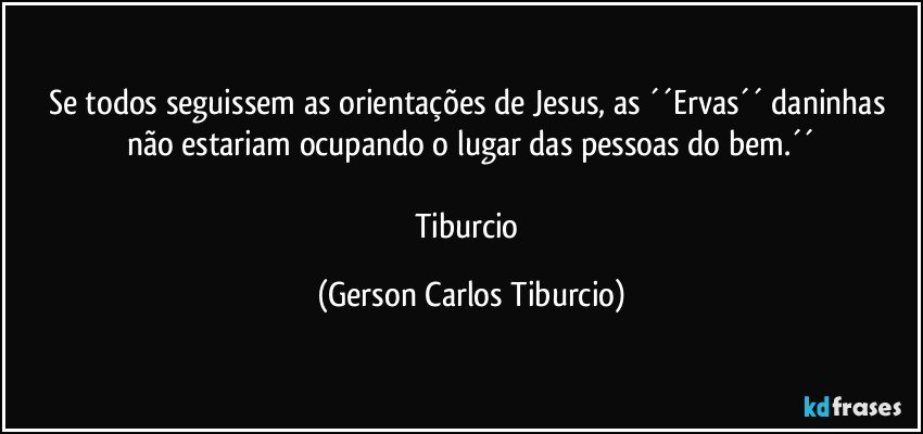 Se todos seguissem as orientações de Jesus, as ´´Ervas´´ daninhas não estariam ocupando o lugar das pessoas do bem.´´

Tiburcio (Gerson Carlos Tiburcio)