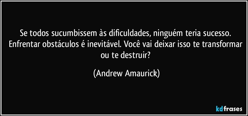 Se todos sucumbissem às dificuldades, ninguém teria sucesso. Enfrentar obstáculos é inevitável. Você vai deixar isso te transformar ou te destruir? (Andrew Amaurick)