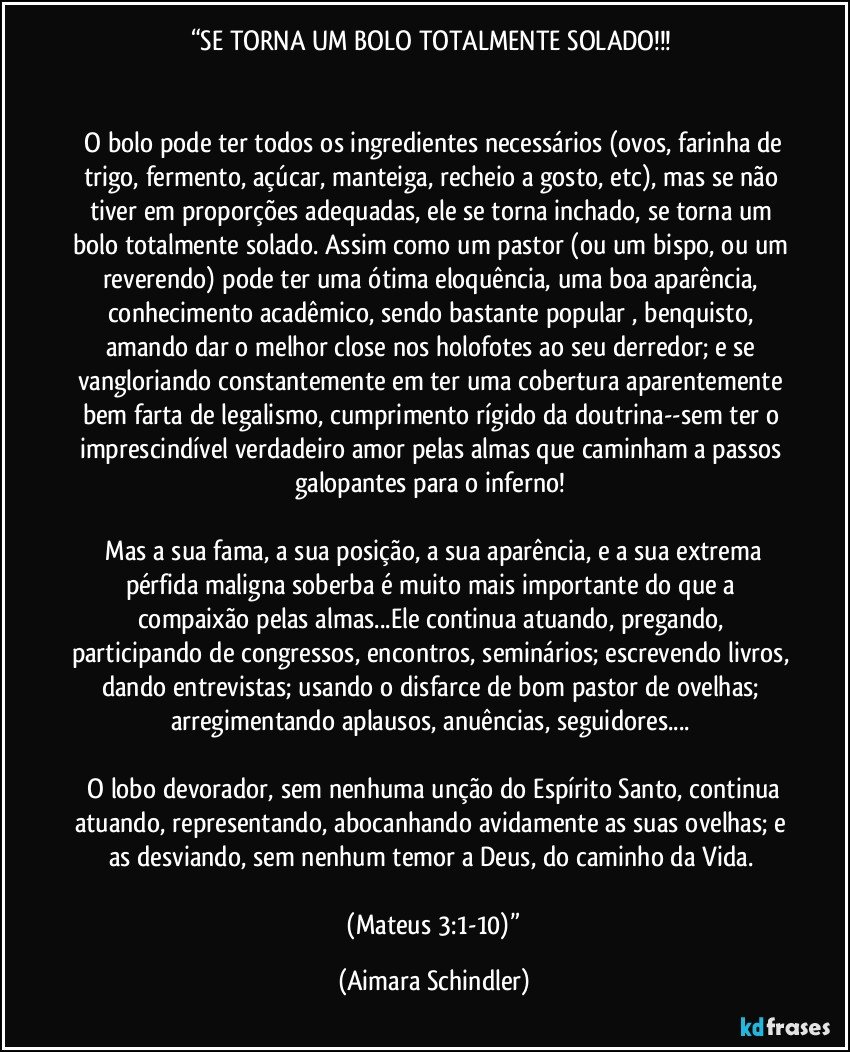 “SE TORNA UM BOLO TOTALMENTE SOLADO!!! 


 O bolo pode ter todos os ingredientes necessários (ovos, farinha de trigo, fermento, açúcar, manteiga, recheio a gosto, etc), mas se não tiver em proporções adequadas, ele se torna inchado, se torna um bolo totalmente solado. Assim como um pastor (ou um bispo, ou um reverendo) pode ter uma ótima eloquência, uma boa aparência, conhecimento acadêmico, sendo bastante popular , benquisto, amando dar o melhor close nos holofotes ao seu derredor; e se vangloriando constantemente em ter uma cobertura aparentemente bem farta de legalismo, cumprimento rígido da doutrina--sem ter o imprescindível verdadeiro amor pelas almas que caminham a passos galopantes para o inferno! 

 Mas a sua fama, a sua posição, a sua aparência, e a sua extrema pérfida maligna soberba é muito mais importante do que a compaixão pelas almas...Ele continua atuando, pregando, participando de congressos, encontros, seminários; escrevendo livros, dando entrevistas; usando o disfarce de bom pastor de ovelhas; arregimentando aplausos, anuências, seguidores... 

 O lobo devorador, sem nenhuma unção do Espírito Santo, continua atuando, representando, abocanhando avidamente as suas ovelhas; e as desviando, sem nenhum temor a Deus, do caminho da Vida. 

 (Mateus 3:1-10)” (Aimara Schindler)