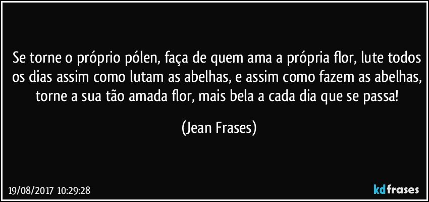 Se torne o próprio pólen, faça de quem ama a própria flor, lute todos os dias assim como lutam as abelhas, e assim como fazem as abelhas, torne a sua tão amada flor, mais bela a cada dia que se passa! (Jean Frases)