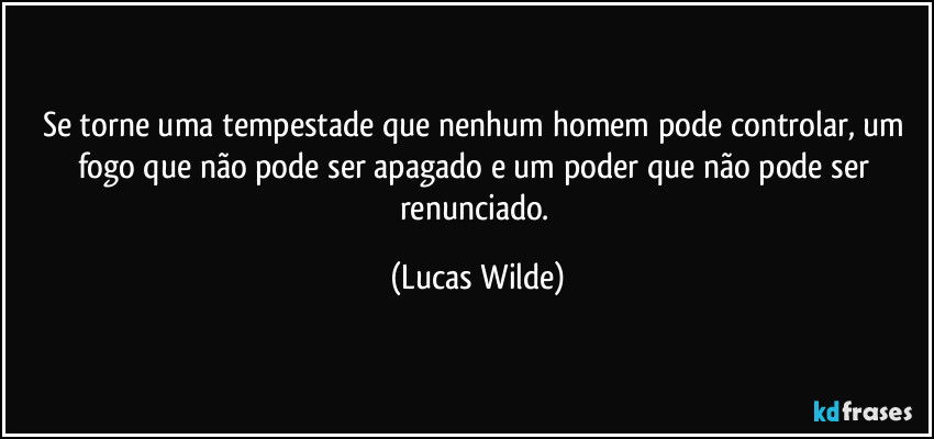 Se torne uma tempestade que nenhum homem pode controlar, um fogo que não pode ser apagado e um poder que não pode ser renunciado. (Lucas Wilde)