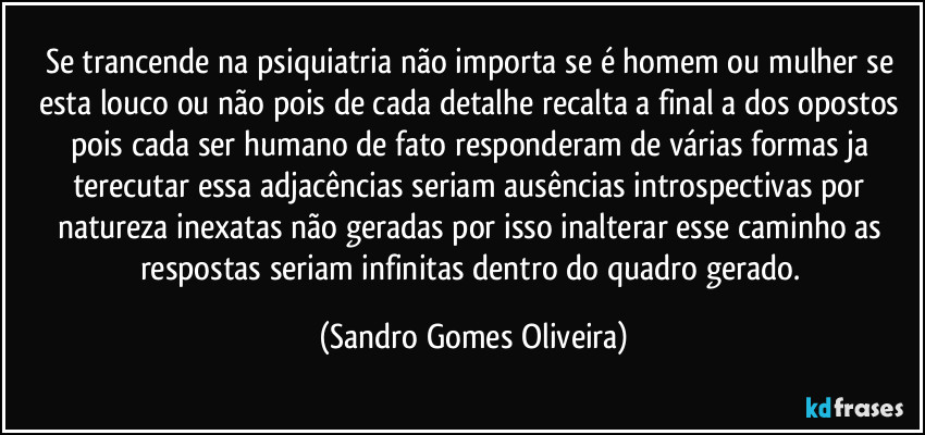 Se trancende na psiquiatria não importa se é homem ou mulher se esta louco ou não pois de cada detalhe recalta a final a dos opostos pois cada ser humano de fato responderam de várias formas ja terecutar essa adjacências seriam ausências introspectivas por natureza inexatas não geradas por isso inalterar esse caminho as respostas seriam infinitas dentro do quadro gerado. (Sandro Gomes Oliveira)