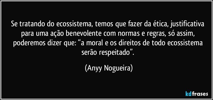 Se tratando do ecossistema, temos que fazer da ética, justificativa para uma ação benevolente com normas e regras, só assim, poderemos dizer que: “a moral e os direitos de todo ecossistema serão respeitado”. (Anyy Nogueira)