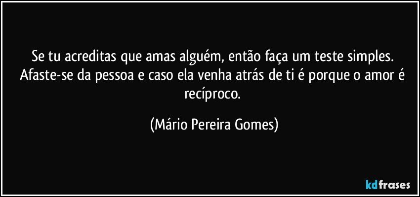 Se tu acreditas que amas alguém, então faça um teste simples. Afaste-se da pessoa e caso ela venha atrás de ti é porque o amor é recíproco. (Mário Pereira Gomes)