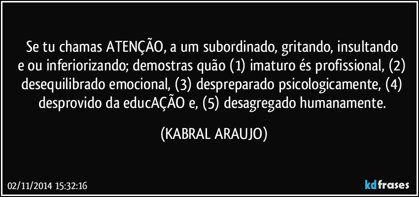 Se tu chamas ATENÇÃO, a um subordinado, gritando, insultando e/ou inferiorizando; demostras quão (1) imaturo és profissional, (2) desequilibrado emocional, (3) despreparado psicologicamente, (4) desprovido da educAÇÃO e, (5) desagregado humanamente. (KABRAL ARAUJO)