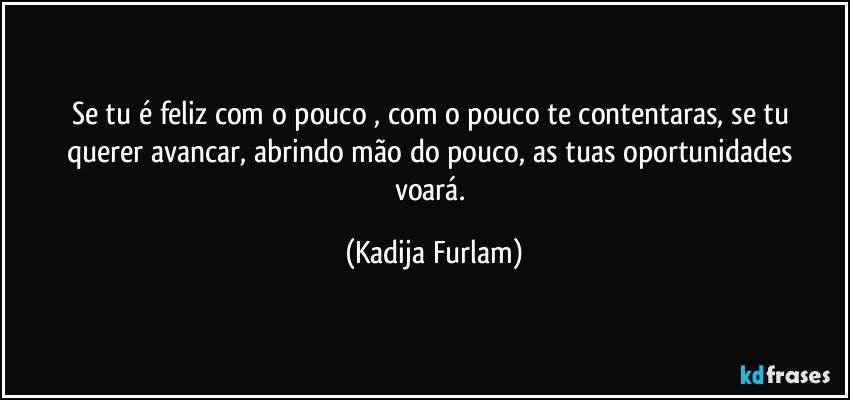 Se tu é  feliz com o pouco , com o pouco te contentaras,  se tu querer avancar, abrindo mão  do pouco, as tuas oportunidades  voará. (Kadija Furlam)