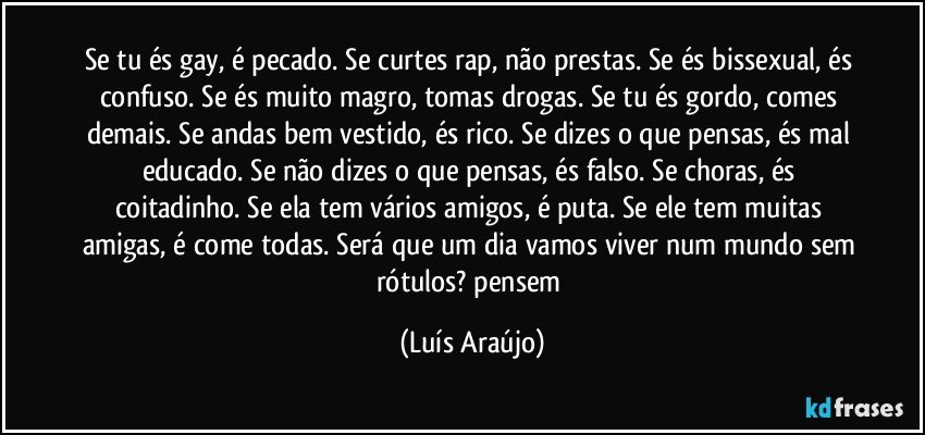 Se tu és gay, é pecado. Se curtes rap, não prestas. Se és bissexual, és confuso. Se és muito magro, tomas drogas. Se tu és gordo, comes demais. Se andas bem vestido, és rico. Se dizes o que pensas, és mal educado. Se não dizes o que pensas, és falso. Se choras, és coitadinho. Se ela tem vários amigos, é puta. Se ele tem muitas amigas, é come todas. Será que um dia vamos viver num mundo sem rótulos? pensem (Luís Araújo)