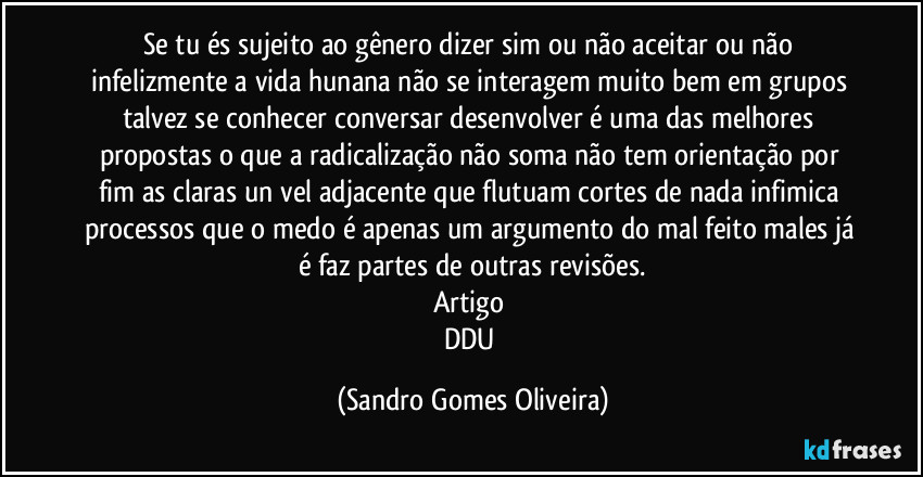 Se tu és sujeito ao gênero dizer sim ou não aceitar ou não infelizmente a vida hunana não se interagem muito bem em grupos talvez se conhecer conversar desenvolver é uma das melhores propostas o que a radicalização não soma não tem orientação por fim as claras un vel adjacente que flutuam cortes de nada infimica processos que o medo é apenas um argumento do mal feito males já é faz partes de outras revisões.
Artigo 
DDU (Sandro Gomes Oliveira)