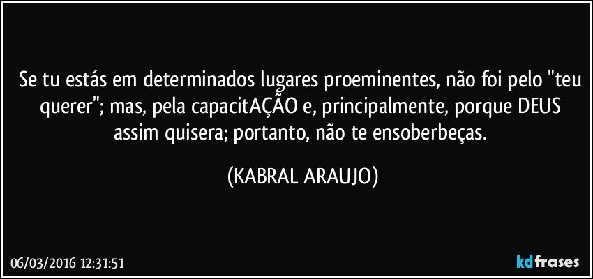 Se tu estás em determinados lugares proeminentes, não foi pelo "teu querer"; mas, pela capacitAÇÃO e, principalmente, porque DEUS assim quisera; portanto, não te ensoberbeças. (KABRAL ARAUJO)