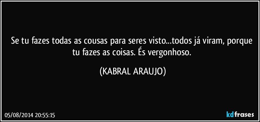 Se tu fazes todas as cousas para seres visto...todos já viram, porque tu fazes as coisas. És vergonhoso. (KABRAL ARAUJO)