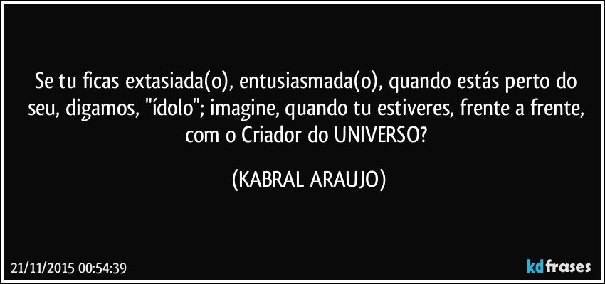 Se tu ficas extasiada(o), entusiasmada(o), quando estás perto do seu, digamos, "ídolo"; imagine, quando tu estiveres, frente a frente, com o Criador do UNIVERSO? (KABRAL ARAUJO)