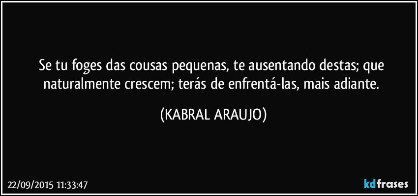 Se tu foges das cousas pequenas, te ausentando destas; que naturalmente crescem; terás de enfrentá-las, mais adiante. (KABRAL ARAUJO)