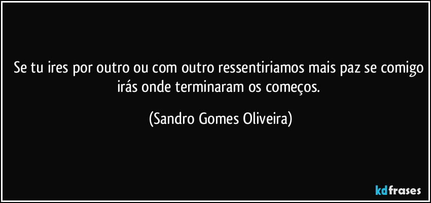 Se tu ires por outro ou com outro ressentiriamos mais paz se comigo irás onde terminaram os começos. (Sandro Gomes Oliveira)