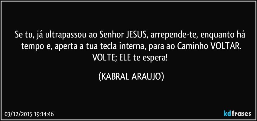 Se tu, já ultrapassou ao Senhor JESUS, arrepende-te, enquanto há tempo e, aperta a tua tecla interna, para ao Caminho VOLTAR.
VOLTE; ELE te espera! (KABRAL ARAUJO)