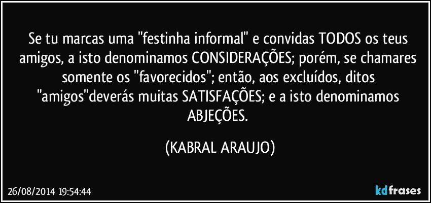 Se tu marcas uma "festinha informal" e convidas TODOS os teus amigos, a isto denominamos CONSIDERAÇÕES; porém, se chamares somente os "favorecidos"; então, aos excluídos, ditos "amigos"deverás muitas SATISFAÇÕES; e a isto denominamos ABJEÇÕES. (KABRAL ARAUJO)