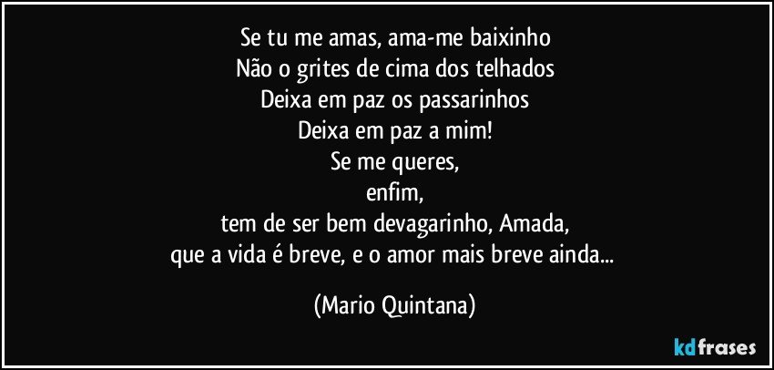 Se tu me amas, ama-me baixinho
Não o grites de cima dos telhados
Deixa em paz os passarinhos
Deixa em paz a mim!
Se me queres,
enfim,
tem de ser bem devagarinho, Amada,
que a vida é breve, e o amor mais breve ainda... (Mario Quintana)
