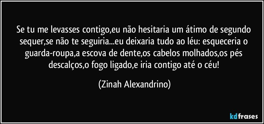 Se tu me levasses contigo,eu não hesitaria um átimo de segundo sequer,se não te seguiria...eu deixaria tudo ao léu: esqueceria o guarda-roupa,a escova de dente,os cabelos molhados,os pés descalços,o fogo ligado,e iria contigo até o céu! (Zinah Alexandrino)