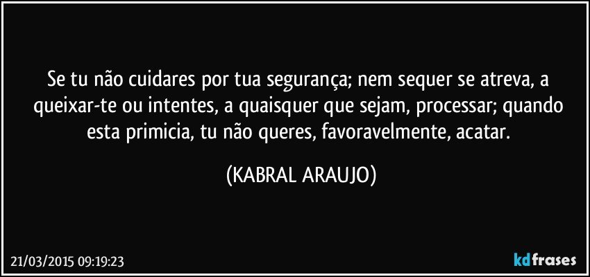 Se tu não cuidares por tua segurança;  nem sequer se atreva, a queixar-te ou intentes, a quaisquer que sejam, processar; quando esta primicia, tu não queres, favoravelmente, acatar. (KABRAL ARAUJO)