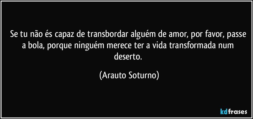 Se tu não és capaz de transbordar alguém de amor, por favor, passe a bola, porque ninguém merece ter a vida transformada num deserto. (Arauto Soturno)