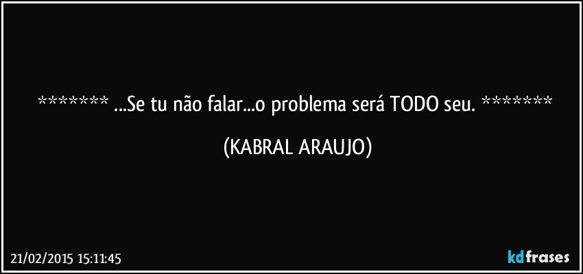  ...Se tu não falar...o problema será TODO seu.  (KABRAL ARAUJO)