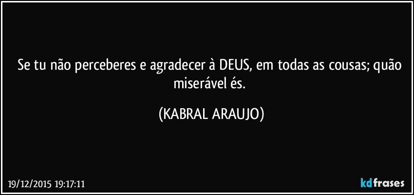 Se tu não perceberes e agradecer à DEUS, em todas as cousas; quão miserável és. (KABRAL ARAUJO)