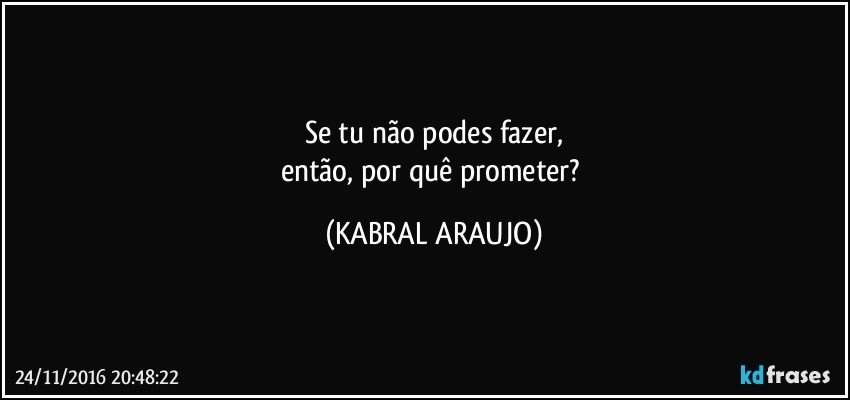 Se tu não podes fazer,
então, por quê prometer? (KABRAL ARAUJO)
