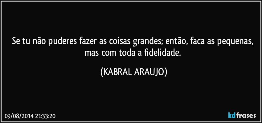 Se tu não puderes fazer as coisas grandes; então, faca as pequenas, mas com toda a fidelidade. (KABRAL ARAUJO)