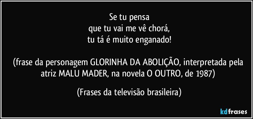 Se tu pensa
que tu vai me vê chorá,
tu tá é muito enganado!

(frase da personagem GLORINHA DA ABOLIÇÃO, interpretada pela atriz MALU MADER, na novela O OUTRO, de 1987) (Frases da televisão brasileira)