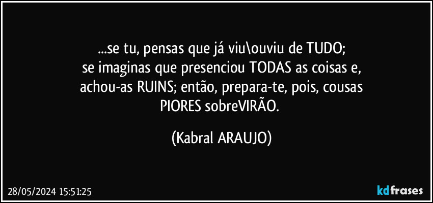 ...se tu, pensas que já viu\ouviu de TUDO;
se imaginas que presenciou TODAS as coisas e,
achou-as RUINS; então, prepara-te, pois, cousas
PIORES sobreVIRÃO. (KABRAL ARAUJO)