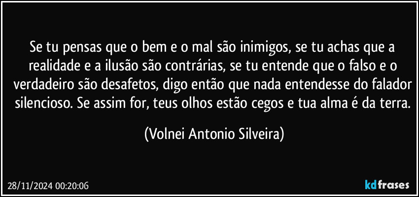 Se tu pensas que o bem e o mal são inimigos, se tu achas que a realidade e a ilusão são contrárias, se tu entende que o falso e o verdadeiro são desafetos, digo então que nada entendesse do falador silencioso. Se assim for, teus olhos estão cegos e tua alma é da terra. (Volnei Antonio Silveira)