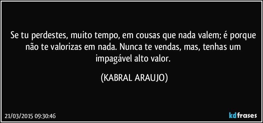 Se tu perdestes, muito tempo, em cousas que nada valem; é porque não te valorizas em nada. Nunca te vendas, mas, tenhas um impagável alto valor. (KABRAL ARAUJO)