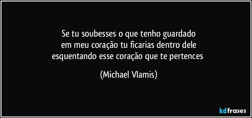 Se tu soubesses o que tenho guardado
em meu coração tu ficarias dentro dele
esquentando esse coração que te pertences (Michael Vlamis)