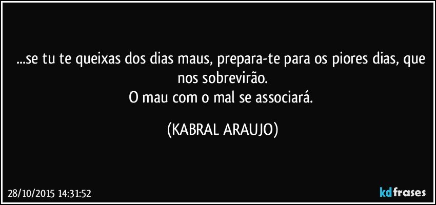 ...se tu te queixas dos dias maus, prepara-te para os piores dias, que nos sobrevirão.
O mau com o mal se associará. (KABRAL ARAUJO)