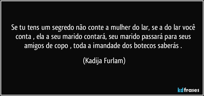 Se tu tens um segredo  não  conte a mulher  do lar, se a  do lar você  conta  , ela a seu marido contará,  seu marido passará  para seus amigos de copo , toda a imandade dos botecos  saberás . (Kadija Furlam)