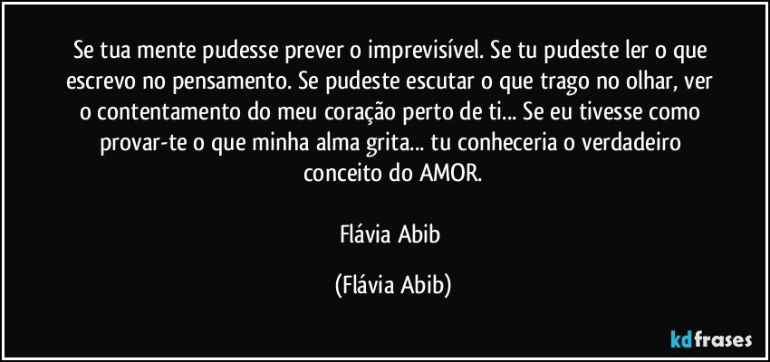 Se tua mente pudesse prever o imprevisível. Se tu pudeste ler o que escrevo no pensamento. Se pudeste escutar o que trago no olhar, ver o contentamento do meu coração perto de ti... Se eu tivesse como provar-te o que minha alma grita... tu conheceria o verdadeiro conceito do AMOR.

Flávia Abib (Flávia Abib)