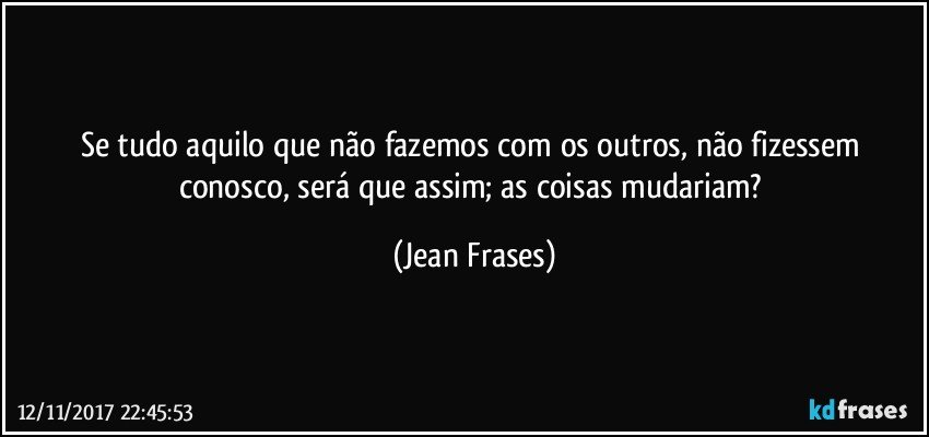 Se tudo aquilo que não fazemos com os outros, não fizessem conosco, será que assim; as coisas mudariam? (Jean Frases)