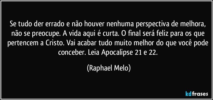 Se tudo der errado e não houver nenhuma perspectiva de melhora, não se preocupe. A vida aqui é curta. O final será feliz para os que pertencem a Cristo. Vai acabar tudo muito melhor do que você pode conceber. Leia Apocalipse 21 e 22. (Raphael Melo)