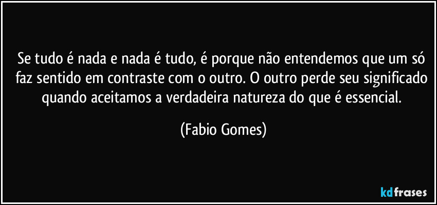 Se tudo é nada e nada é tudo, é porque não entendemos que um só faz sentido em contraste com o outro. O outro perde seu significado quando aceitamos a verdadeira natureza do que é essencial. (Fabio Gomes)