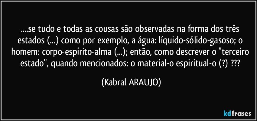 ...se tudo e todas as cousas são observadas na forma dos três estados (...) como por exemplo, a água: líquido-sólido-gasoso; o homem: corpo-espírito-alma (...); então, como descrever o "terceiro estado", quando mencionados: o material-o espiritual-o (?) ??? (KABRAL ARAUJO)